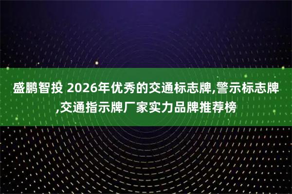 盛鹏智投 2026年优秀的交通标志牌,警示标志牌,交通指示牌厂家实力品牌推荐榜