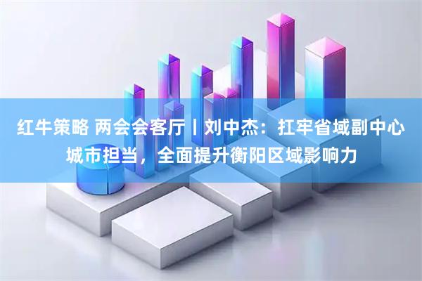 红牛策略 两会会客厅丨刘中杰：扛牢省域副中心城市担当，全面提升衡阳区域影响力