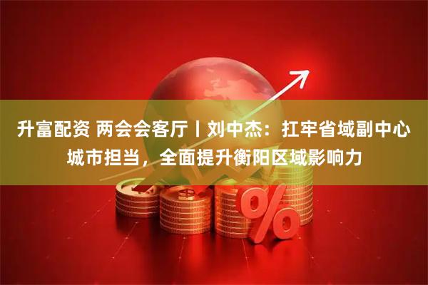 升富配资 两会会客厅丨刘中杰：扛牢省域副中心城市担当，全面提升衡阳区域影响力