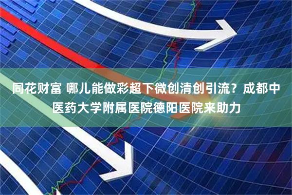 同花财富 哪儿能做彩超下微创清创引流？成都中医药大学附属医院德阳医院来助力