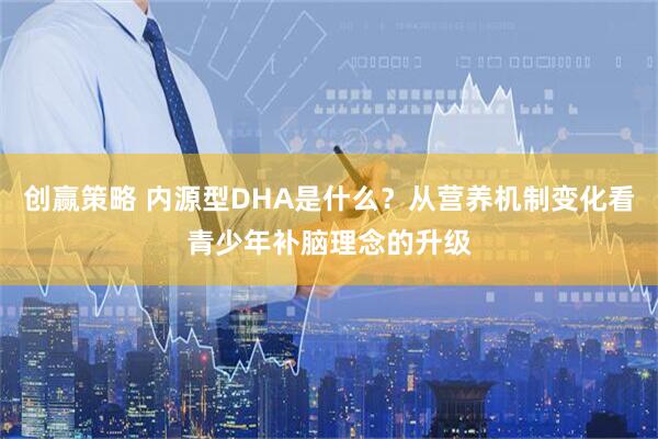 创赢策略 内源型DHA是什么？从营养机制变化看青少年补脑理念的升级