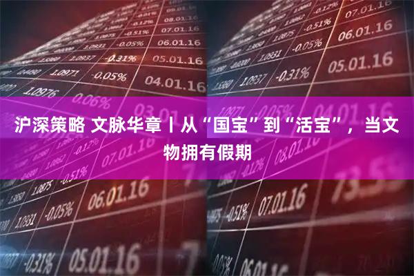 沪深策略 文脉华章丨从“国宝”到“活宝”，当文物拥有假期