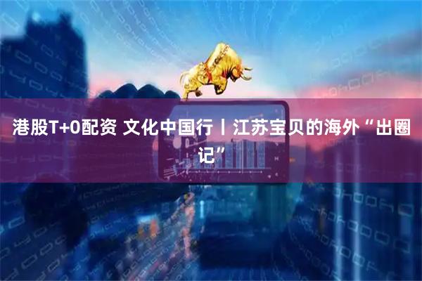 港股T+0配资 文化中国行丨江苏宝贝的海外“出圈记”