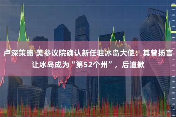 卢深策略 美参议院确认新任驻冰岛大使：其曾扬言让冰岛成为“第52个州”，后道歉