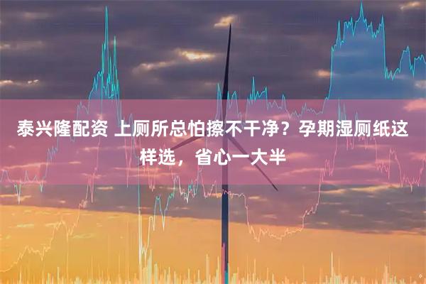 泰兴隆配资 上厕所总怕擦不干净？孕期湿厕纸这样选，省心一大半