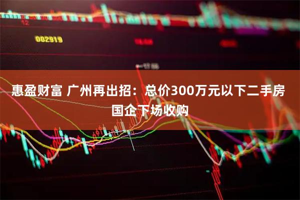 惠盈财富 广州再出招：总价300万元以下二手房 国企下场收购