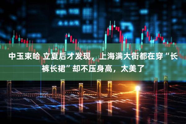 中玉束哈 立夏后才发现，上海满大街都在穿“长裤长裙”却不压身高，太美了