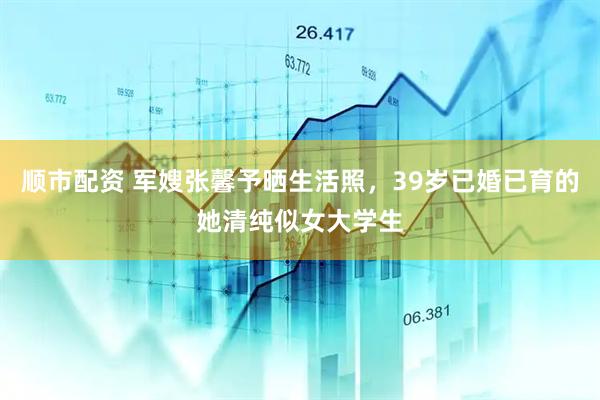 顺市配资 军嫂张馨予晒生活照，39岁已婚已育的她清纯似女大学生