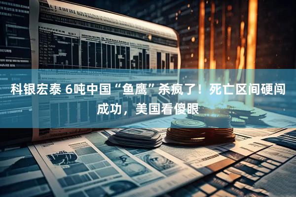 科银宏泰 6吨中国“鱼鹰”杀疯了！死亡区间硬闯成功，美国看傻眼