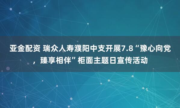 亚金配资 瑞众人寿濮阳中支开展7.8“豫心向党，臻享相伴”柜面主题日宣传活动