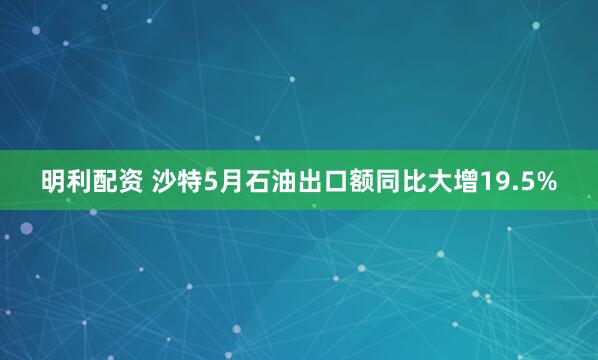 明利配资 沙特5月石油出口额同比大增19.5%