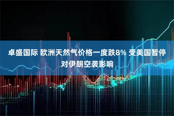卓盛国际 欧洲天然气价格一度跌8% 受美国暂停对伊朗空袭影响