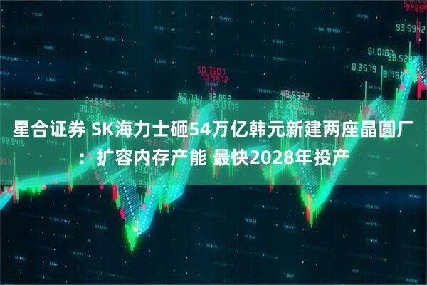 星合证券 SK海力士砸54万亿韩元新建两座晶圆厂：扩容内存产能 最快2028年投产