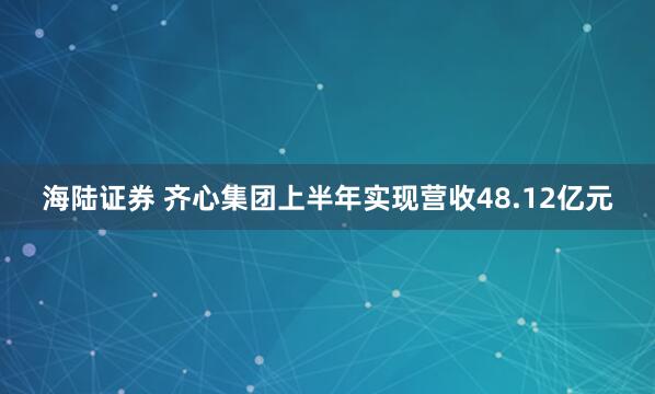 海陆证券 齐心集团上半年实现营收48.12亿元
