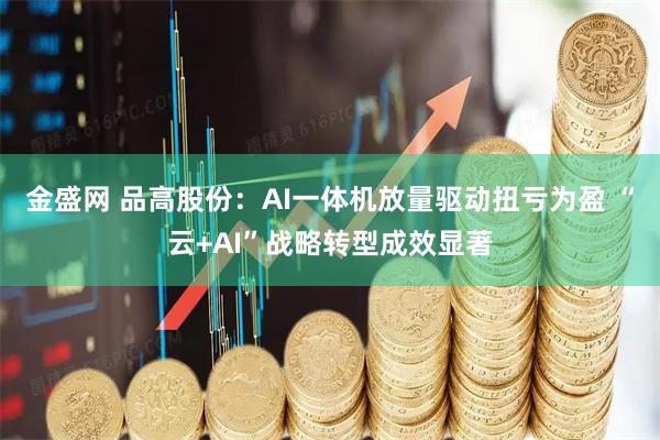 金盛网 品高股份：AI一体机放量驱动扭亏为盈 “云+AI”战略转型成效显著