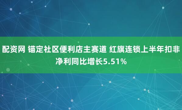 配资网 锚定社区便利店主赛道 红旗连锁上半年扣非净利同比增长5.51%